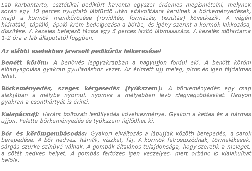 Szvegdoboz: Lb karbantart, eszttikai pedikrt havonta egyszer rdemes megismtelni, melynek sorn egy 10 perces nyugtat lbfrd utn eltvoltsra kerlnek a brkemnyedsek, majd a krmk manikrzse (rvidts, formzs, tisztts) kvetkezik. A vgn hidratl, tpll, pol krm bedolgozsa a brbe, s igny szerint a krmk lakkozsa, dsztse. A kezels befejez fzisa egy 5 perces lazt lbmasszzs. A kezels idtartama 1-2 ra a lb llapottl fggen.Az albbi esetekben javasolt pedikrs felkeresse!Bentt krm: A benvs leggyakrabban a nagyujjon fordul el. A bentt krm elhanyagolsa gyakran gyulladshoz vezet. Az rintett ujj meleg, piros s igen fjdalmas lehet.Brkemnyeds, szeges krgeseds (tykszem): A brkemnyeds egy csap alakjban a mlybe nyomul, nyomva a mlyebben lv idegvgzdseket. Nagyon gyakran a csonthrtyt is rinti.Kalapcsujj: Harnt boltozati lesllyeds kvetkezmnye. Gyakori a kettes s a hrmas ujjon. Felette brkemnyeds s tykszem fejldhet ki.Br s krmgombsods: Gyakori elvltozs a lbujjak kztti berepeds, a sarok berepedse. A br nedves, hmlik, viszket, fj. A krmk felrostozdnak, trmelkesek, srgs-szrke sznv vlnak. A gombk ltalnos tulajdonsga, hogy szeretik a meleget, a stt nedves helyet. A gombs fertzs igen veszlyes, mert orbnc is kialakulhat belle.