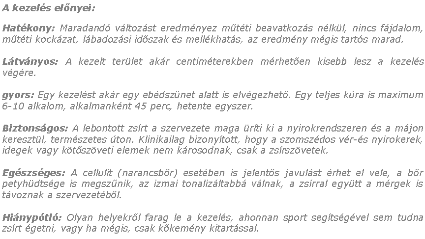 Szvegdoboz: A kezels elnyei:Hatkony: Maradand vltozst eredmnyez mtti beavatkozs nlkl, nincs fjdalom, mtti kockzat, lbadozsi idszak s mellkhats, az eredmny mgis tarts marad.Ltvnyos: A kezelt terlet akr centimterekben mrheten kisebb lesz a kezels vgre.gyors: Egy kezelst akr egy ebdsznet alatt is elvgezhet. Egy teljes kra is maximum 6-10 alkalom, alkalmanknt 45 perc, hetente egyszer.Biztonsgos: A lebontott zsrt a szervezete maga rti ki a nyirokrendszeren s a mjon keresztl, termszetes ton. Klinikailag bizonytott, hogy a szomszdos vr-s nyirokerek, idegek vagy ktszveti elemek nem krosodnak, csak a zsrszvetek.Egszsges: A cellulit (narancsbr) esetben is jelents javulst rhet el vele, a br petyhdtsge is megsznik, az izmai tonalizltabb vlnak, a zsrral egytt a mrgek is tvoznak a szervezetbl.Hinyptl: Olyan helyekrl farag le a kezels, ahonnan sport segtsgvel sem tudna zsrt getni, vagy ha mgis, csak kkemny kitartssal. 